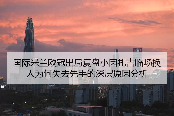 国际米兰欧冠出局复盘小因扎吉临场换人为何失去先手的深层原因分析