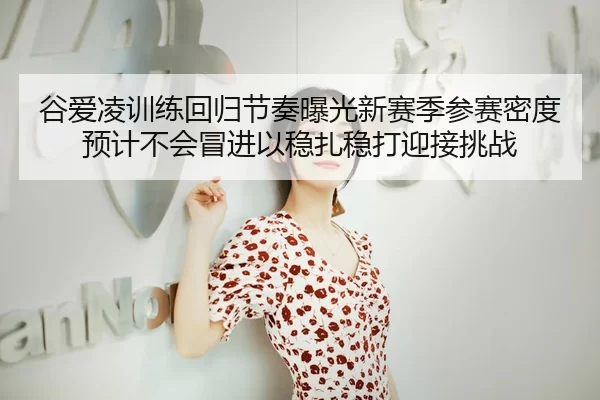 谷爱凌训练回归节奏曝光新赛季参赛密度预计不会冒进以稳扎稳打迎接挑战