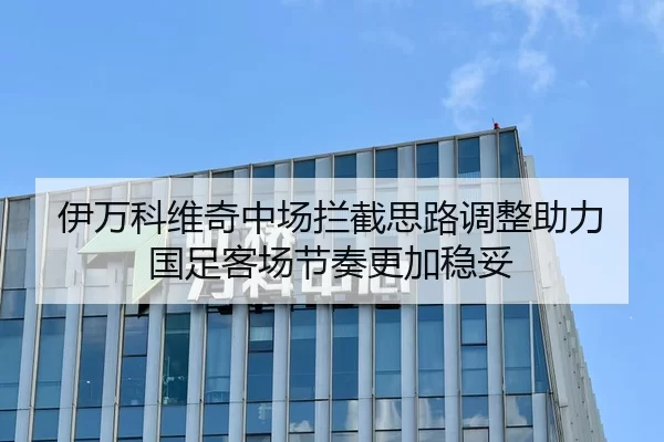 伊万科维奇中场拦截思路调整助力国足客场节奏更加稳妥