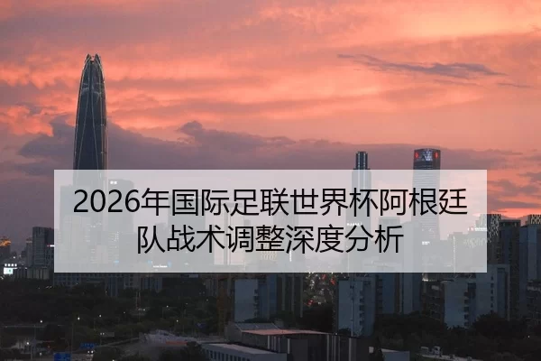 2026年国际足联世界杯阿根廷队战术调整深度分析
