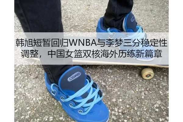 韩旭短暂回归WNBA与李梦三分稳定性调整，中国女篮双核海外历练新篇章