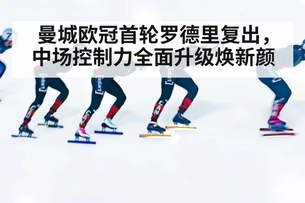 曼城欧冠首轮罗德里复出，中场控制力全面升级焕新颜