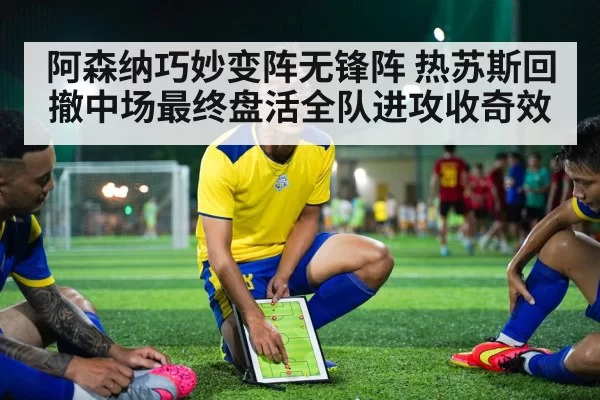 阿森纳巧妙变阵无锋阵 热苏斯回撤中场最终盘活全队进攻收奇效