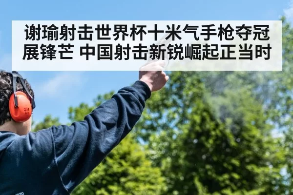 谢瑜射击世界杯十米气手枪夺冠展锋芒 中国射击新锐崛起正当时